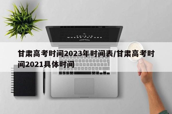 甘肃高考时间2023年时间表/甘肃高考时间2021具体时间