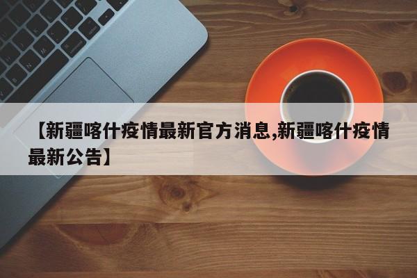 【新疆喀什疫情最新官方消息,新疆喀什疫情最新公告】