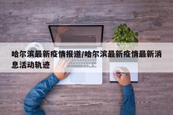 哈尔滨最新疫情报道/哈尔滨最新疫情最新消息活动轨迹