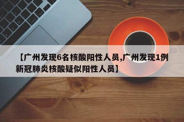 【广州发现6名核酸阳性人员,广州发现1例新冠肺炎核酸疑似阳性人员】