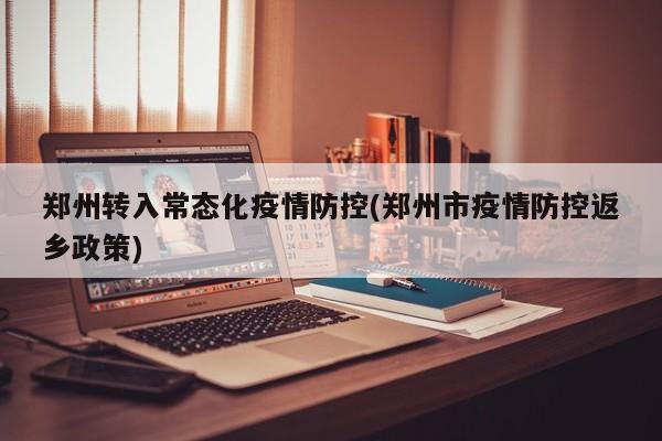 郑州转入常态化疫情防控(郑州市疫情防控返乡政策)