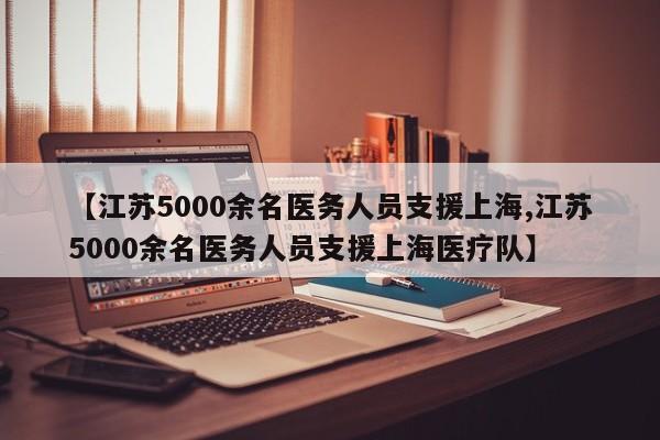 【江苏5000余名医务人员支援上海,江苏5000余名医务人员支援上海医疗队】