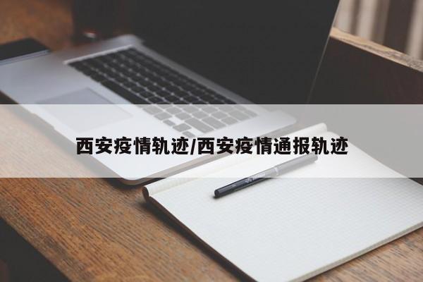 西安疫情轨迹/西安疫情通报轨迹