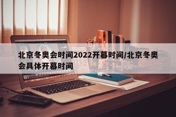 北京冬奥会时间2022开幕时间/北京冬奥会具体开幕时间