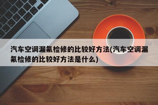汽车空调漏氟检修的比较好方法(汽车空调漏氟检修的比较好方法是什么)