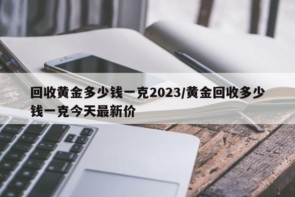 回收黄金多少钱一克2023/黄金回收多少钱一克今天最新价