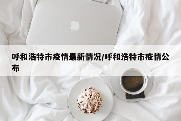 呼和浩特市疫情最新情况/呼和浩特市疫情公布