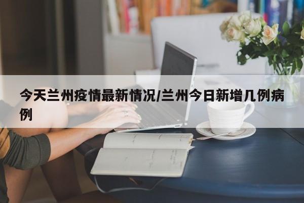 今天兰州疫情最新情况/兰州今日新增几例病例