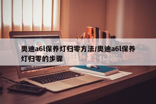 奥迪a6l保养灯归零方法/奥迪a6l保养灯归零的步骤