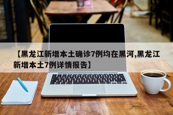 【黑龙江新增本土确诊7例均在黑河,黑龙江新增本土7例详情报告】