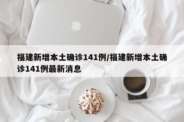 福建新增本土确诊141例/福建新增本土确诊141例最新消息