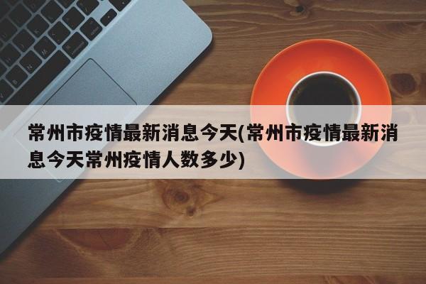 常州市疫情最新消息今天(常州市疫情最新消息今天常州疫情人数多少)