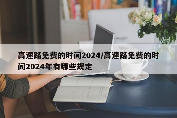 高速路免费的时间2024/高速路免费的时间2024年有哪些规定