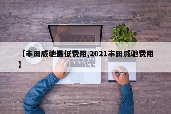 【丰田威驰最低费用,2021丰田威驰费用】