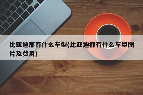 比亚迪都有什么车型(比亚迪都有什么车型图片及费用)