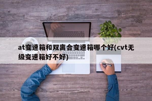 at变速箱和双离合变速箱哪个好(cvt无级变速箱好不好)