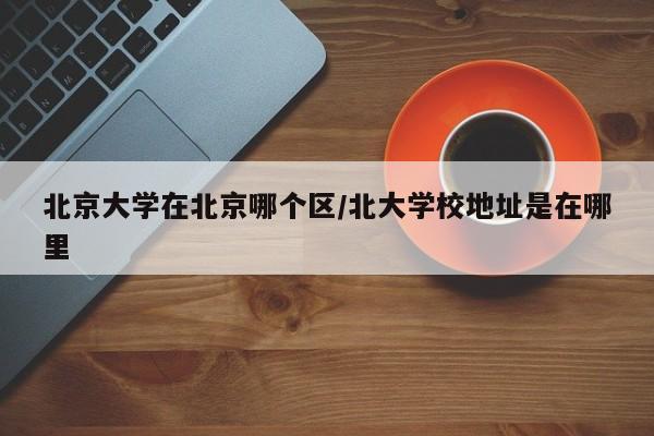 北京大学在北京哪个区/北大学校地址是在哪里