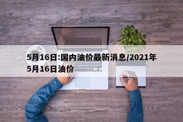 5月16日:国内油价最新消息/2021年5月16日油价