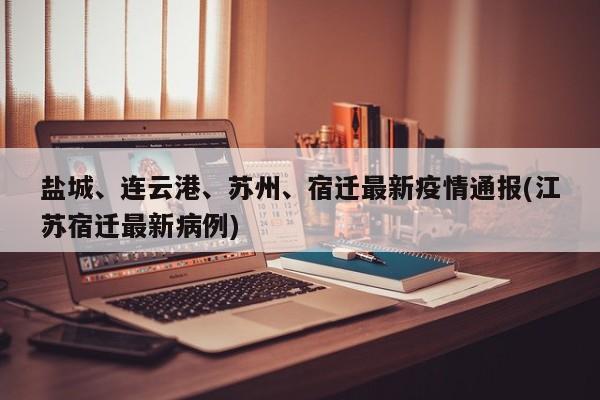 盐城、连云港、苏州、宿迁最新疫情通报(江苏宿迁最新病例)