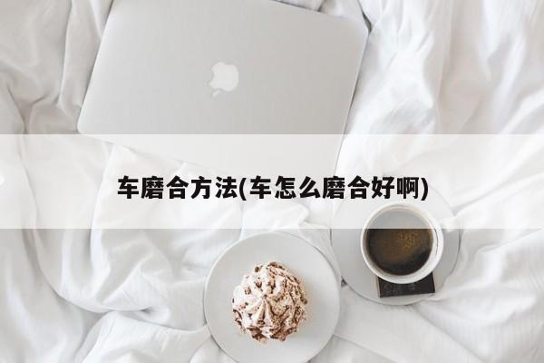 车磨合方法(车怎么磨合好啊)