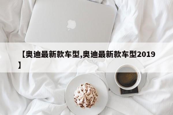 【奥迪最新款车型,奥迪最新款车型2019】
