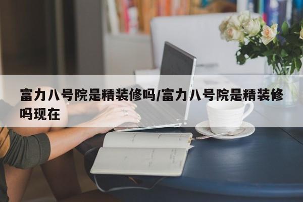 富力八号院是精装修吗/富力八号院是精装修吗现在