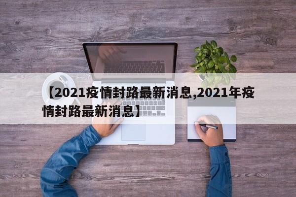 【2021疫情封路最新消息,2021年疫情封路最新消息】