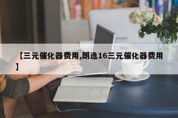 【三元催化器费用,朗逸16三元催化器费用】