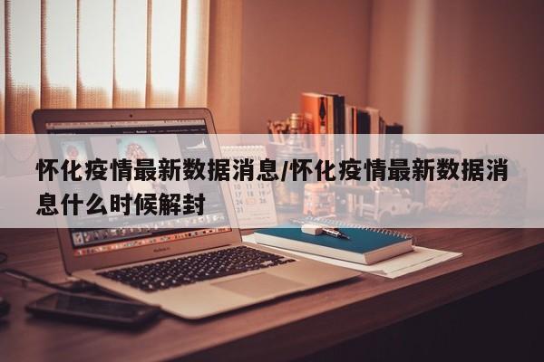 怀化疫情最新数据消息/怀化疫情最新数据消息什么时候解封