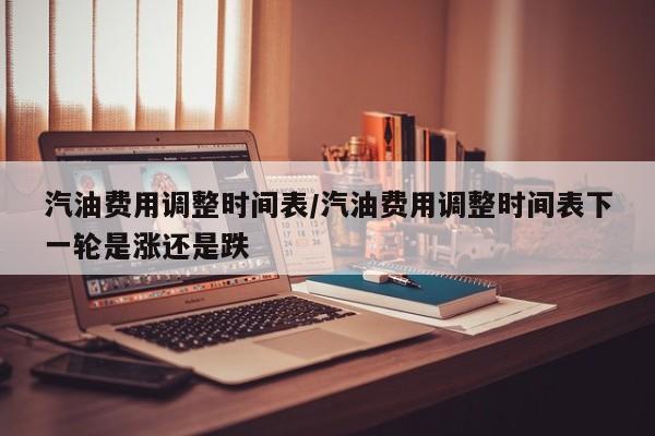 汽油费用调整时间表/汽油费用调整时间表下一轮是涨还是跌