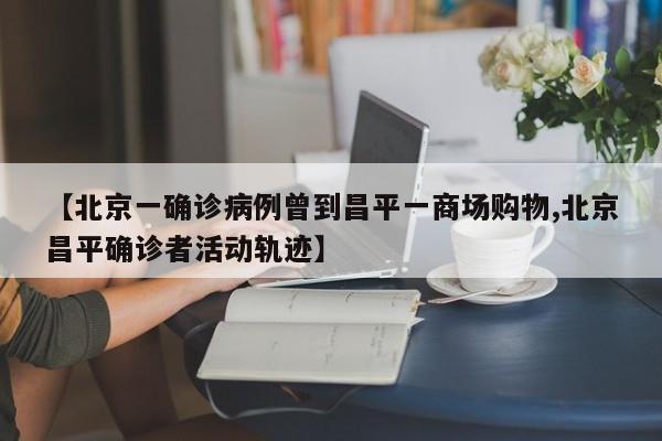 【北京一确诊病例曾到昌平一商场购物,北京昌平确诊者活动轨迹】
