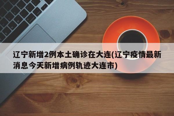 辽宁新增2例本土确诊在大连(辽宁疫情最新消息今天新增病例轨迹大连市)