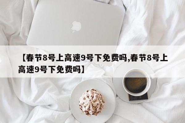 【春节8号上高速9号下免费吗,春节8号上高速9号下免费吗】