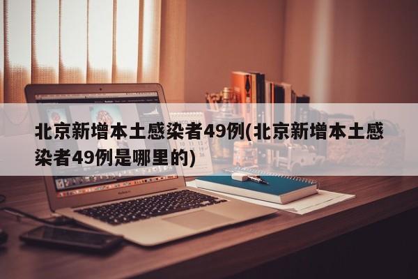 北京新增本土感染者49例(北京新增本土感染者49例是哪里的)