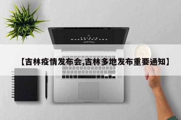 【吉林疫情发布会,吉林多地发布重要通知】