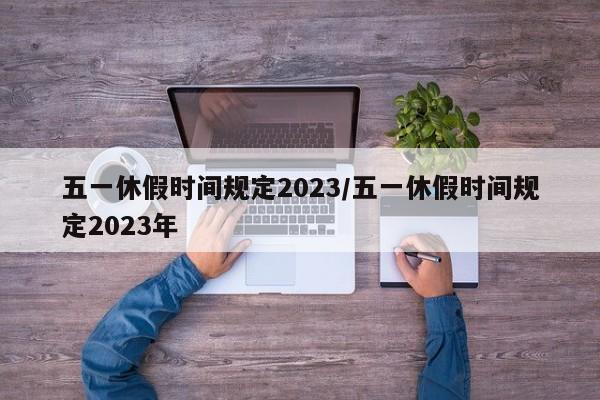 五一休假时间规定2023/五一休假时间规定2023年