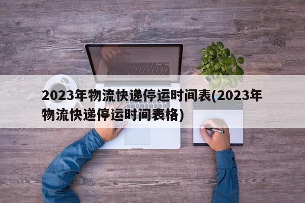 2023年物流快递停运时间表(2023年物流快递停运时间表格)