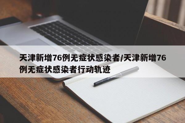 天津新增76例无症状感染者/天津新增76例无症状感染者行动轨迹