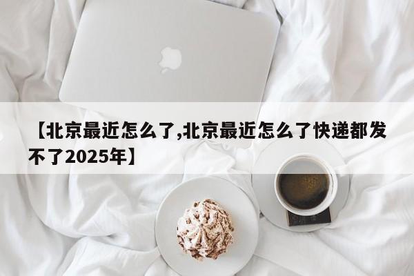 【北京最近怎么了,北京最近怎么了快递都发不了2025年】