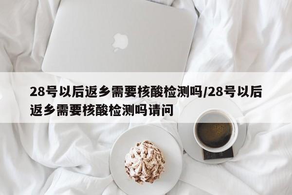 28号以后返乡需要核酸检测吗/28号以后返乡需要核酸检测吗请问