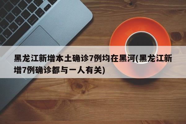 黑龙江新增本土确诊7例均在黑河(黑龙江新增7例确诊都与一人有关)