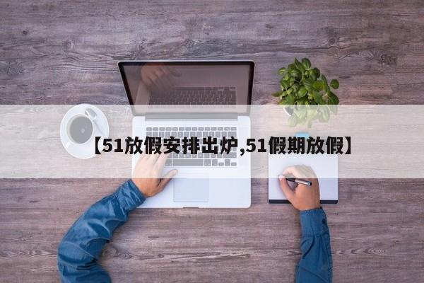 【51放假安排出炉,51假期放假】