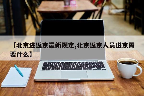 【北京进返京最新规定,北京返京人员进京需要什么】