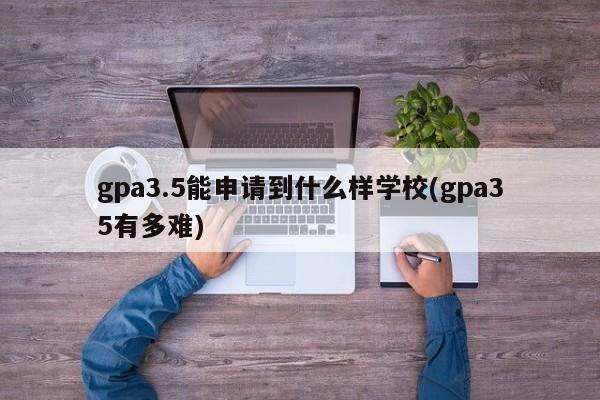 gpa3.5能申请到什么样学校(gpa35有多难)