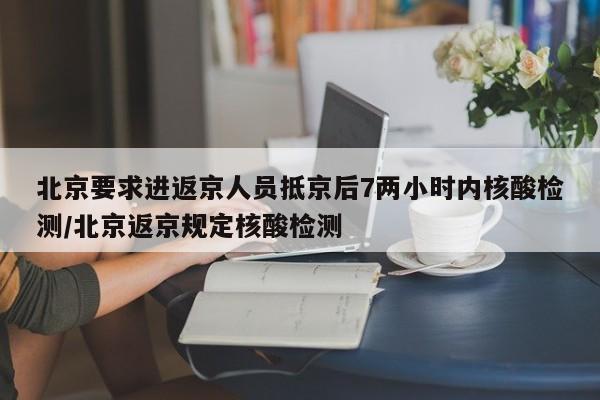 北京要求进返京人员抵京后7两小时内核酸检测/北京返京规定核酸检测