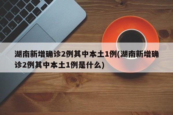 湖南新增确诊2例其中本土1例(湖南新增确诊2例其中本土1例是什么)