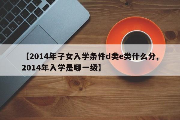 【2014年子女入学条件d类e类什么分,2014年入学是哪一级】