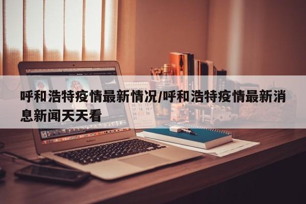 呼和浩特疫情最新情况/呼和浩特疫情最新消息新闻天天看