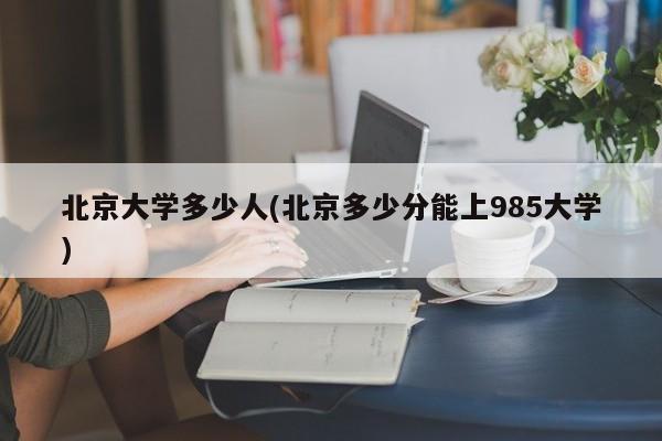 北京大学多少人(北京多少分能上985大学)