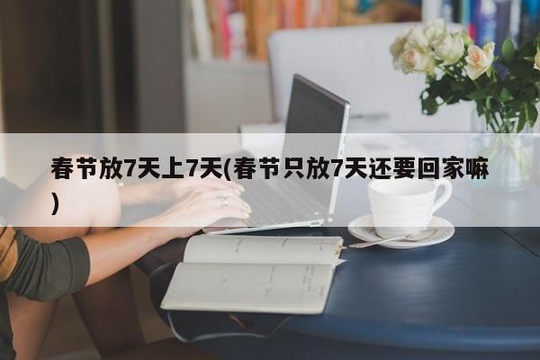 春节放7天上7天(春节只放7天还要回家嘛)